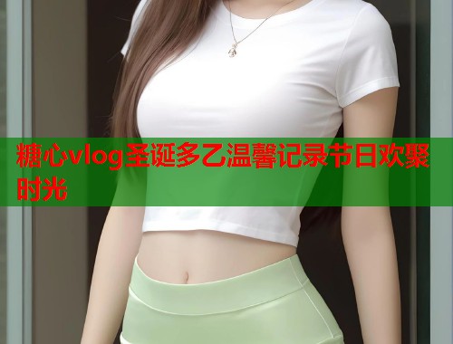 糖心vlog圣诞多乙温馨记录节日欢聚时光  第2张