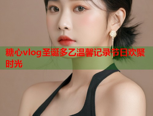 糖心vlog圣诞多乙温馨记录节日欢聚时光  第1张