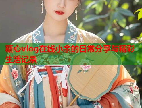 糖心vlog在线小余的日常分享与精彩生活记录  第1张
