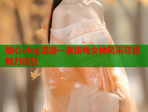 糖心vlog清凉一夏旗袍女神风采尽显魅力绽放  第2张