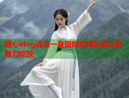 糖心vlog清凉一夏旗袍女神风采尽显魅力绽放  第1张