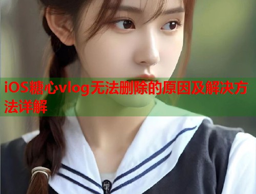 iOS糖心vlog无法删除的原因及解决方法详解  第1张