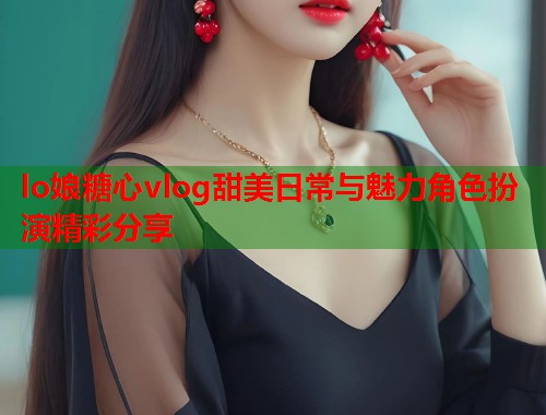 lo娘糖心vlog甜美日常与魅力角色扮演精彩分享  第1张