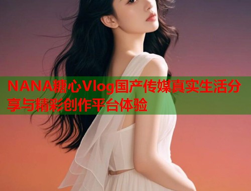 NANA糖心Vlog国产传媒真实生活分享与精彩创作平台体验  第1张