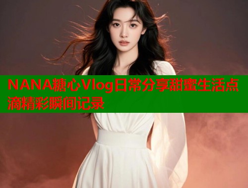 NANA糖心Vlog日常分享甜蜜生活点滴精彩瞬间记录  第1张