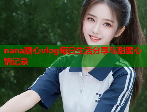 nana糖心vlog每日生活分享与甜蜜心情记录  第1张