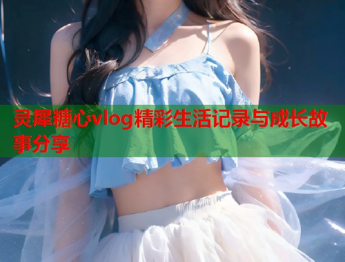 灵犀糖心vlog精彩生活记录与成长故事分享  第1张