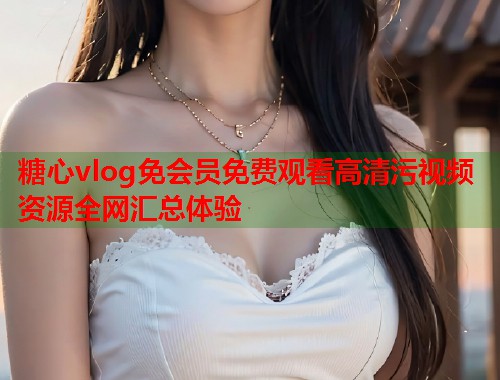 糖心vlog免会员免费观看高清污视频资源全网汇总体验  第2张