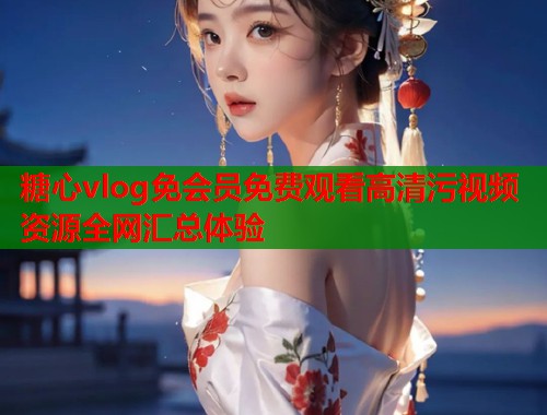 糖心vlog免会员免费观看高清污视频资源全网汇总体验  第1张