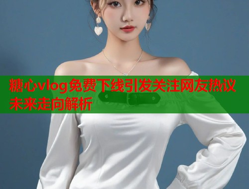 糖心vlog免费下线引发关注网友热议未来走向解析  第1张