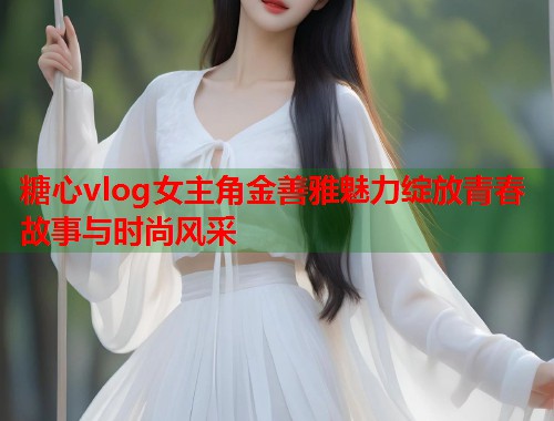 糖心vlog女主角金善雅魅力绽放青春故事与时尚风采  第1张