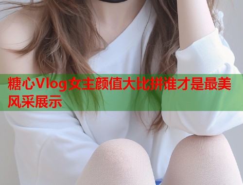 糖心Vlog女主颜值大比拼谁才是最美风采展示  第1张