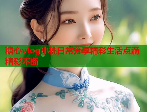 糖心vlog小桃日常分享精彩生活点滴精彩不断  第1张