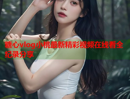 糖心vlog小桃最新精彩视频在线看全纪录分享  第1张