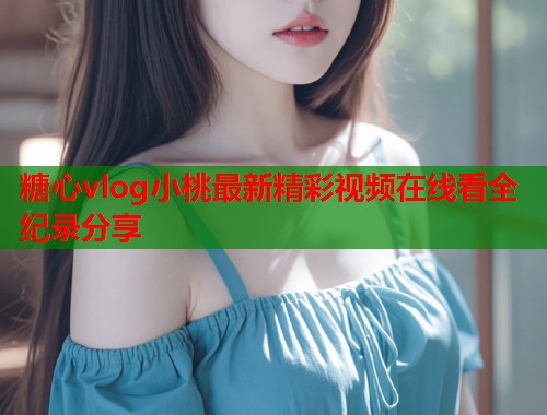糖心vlog小桃最新精彩视频在线看全纪录分享  第2张