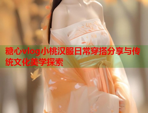 糖心vlog小桃汉服日常穿搭分享与传统文化美学探索  第1张