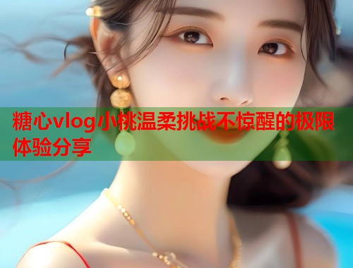 糖心vlog小桃温柔挑战不惊醒的极限体验分享  第2张