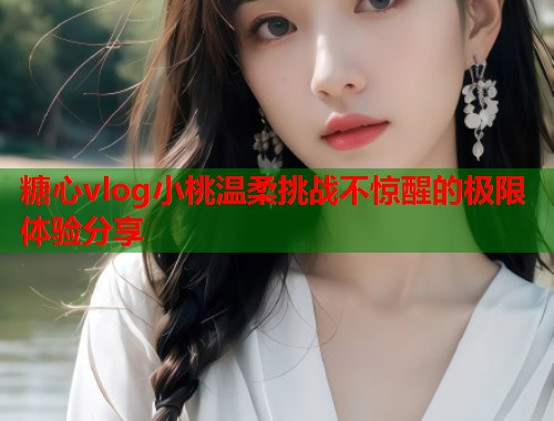 糖心vlog小桃温柔挑战不惊醒的极限体验分享  第1张