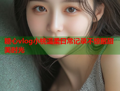 糖心vlog小桃温柔日常记录不惊醒甜美时光  第1张