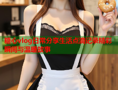 糖心vlog日常分享生活点滴记录精彩瞬间与温暖故事  第1张