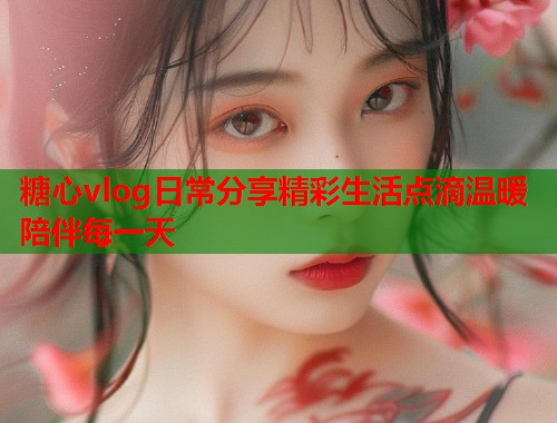 糖心vlog日常分享精彩生活点滴温暖陪伴每一天  第2张