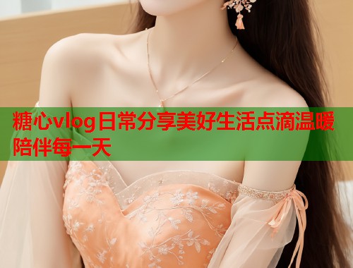 糖心vlog日常分享美好生活点滴温暖陪伴每一天  第1张