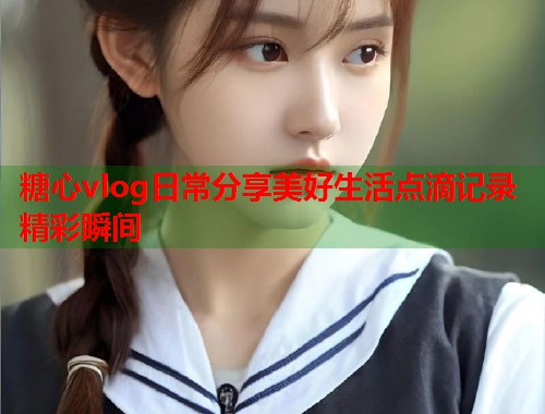 糖心vlog日常分享美好生活点滴记录精彩瞬间  第2张