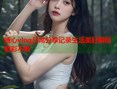 糖心vlog日常分享记录生活美好瞬间精彩不断  第2张