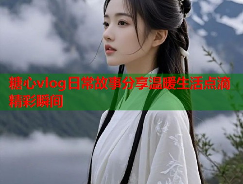 糖心vlog日常故事分享温暖生活点滴精彩瞬间  第1张