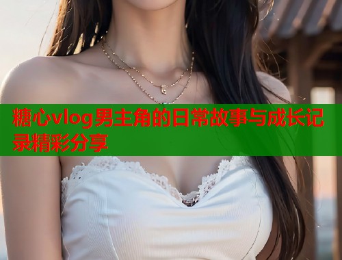 糖心vlog男主角的日常故事与成长记录精彩分享  第1张
