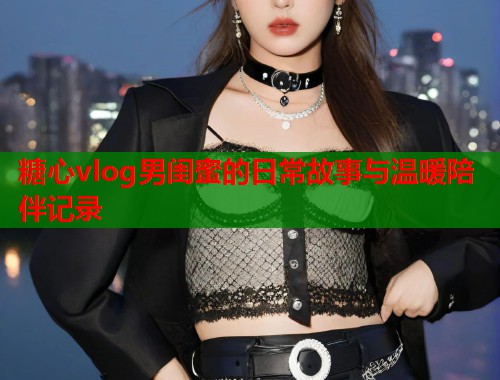 糖心vlog男闺蜜的日常故事与温暖陪伴记录  第1张