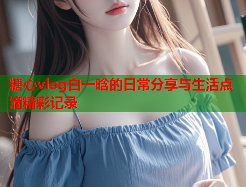 糖心vlog白一晗的日常分享与生活点滴精彩记录  第1张