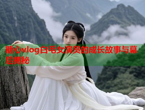 糖心vlog白毛女演员的成长故事与幕后揭秘  第1张