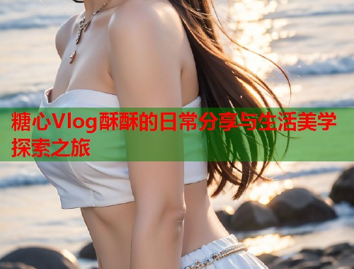 糖心Vlog酥酥的日常分享与生活美学探索之旅  第1张