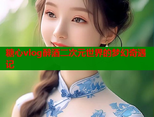 糖心vlog醉酒二次元世界的梦幻奇遇记  第2张