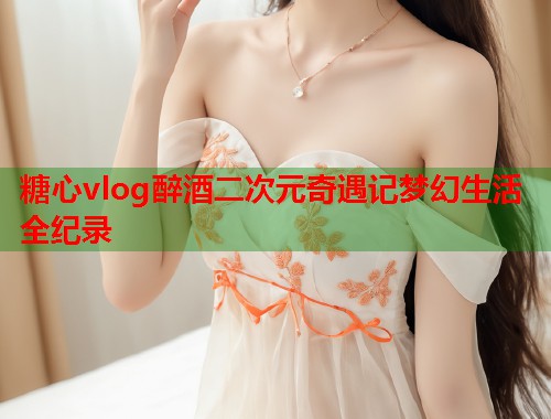 糖心vlog醉酒二次元奇遇记梦幻生活全纪录  第1张