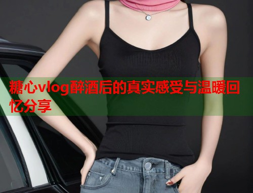 糖心vlog醉酒后的真实感受与温暖回忆分享  第1张