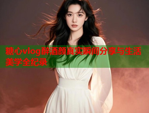 糖心vlog醉酒颜真实瞬间分享与生活美学全纪录  第1张
