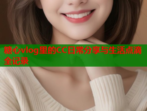 糖心vlog里的CC日常分享与生活点滴全记录  第1张