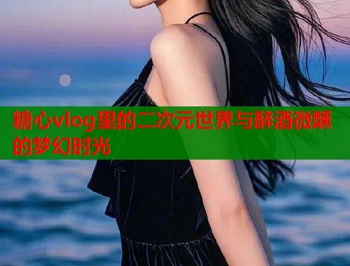 糖心vlog里的二次元世界与醉酒微醺的梦幻时光  第1张