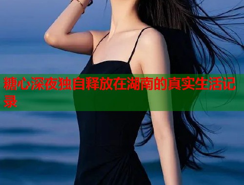 糖心深夜独自释放在湖南的真实生活记录  第1张