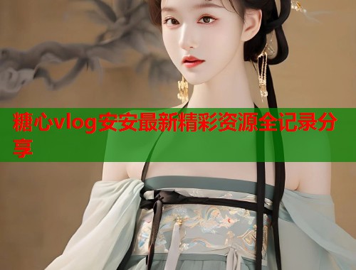 糖心vlog安安最新精彩资源全记录分享  第1张