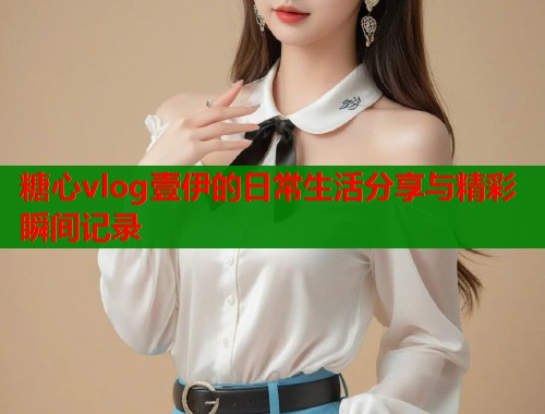 糖心vlog壹伊的日常生活分享与精彩瞬间记录  第1张