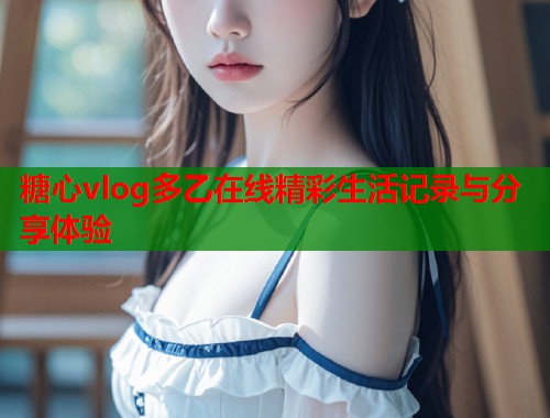 糖心vlog多乙在线精彩生活记录与分享体验  第1张