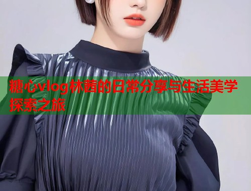 糖心vlog林茜的日常分享与生活美学探索之旅  第1张