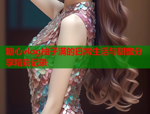 糖心vlog柚子满的日常生活与甜蜜分享精彩记录  第1张