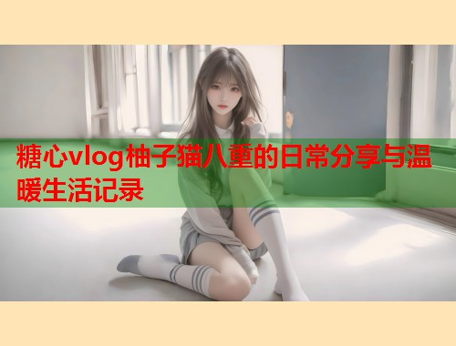 糖心vlog柚子猫八重的日常分享与温暖生活记录  第1张