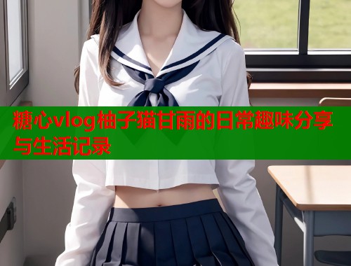 糖心vlog柚子猫甘雨的日常趣味分享与生活记录  第2张
