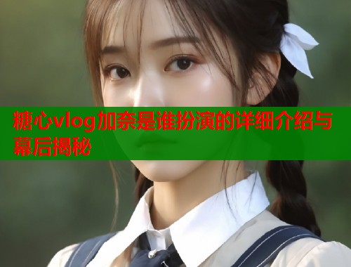 糖心vlog加奈是谁扮演的详细介绍与幕后揭秘  第2张