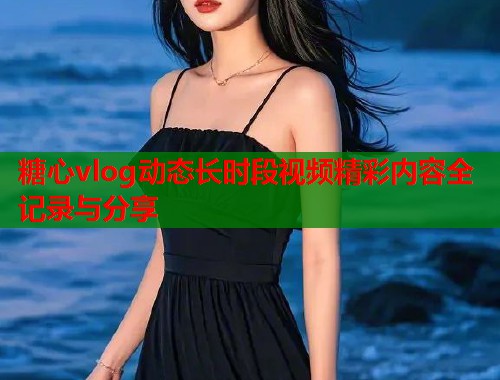 糖心vlog动态长时段视频精彩内容全记录与分享  第1张